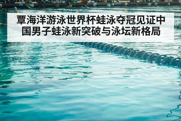 覃海洋游泳世界杯蛙泳夺冠见证中国男子蛙泳新突破与泳坛新格局